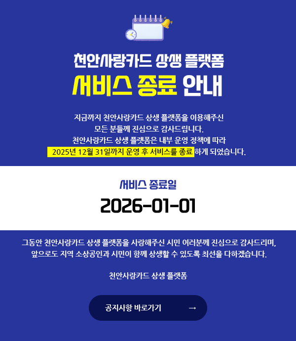 천안사랑카드 상생 플랫폼 서비스 종료 안내 / 지금까지 천안사랑카드 상생 플랫폼을 이용해주신 모든 분들께 진심으로 감사드립니다. 천안사랑카드 상생 플랫폼은 내부 운영 정책에 따라 2025년 12월 31일까지 운영 후 서비스를 종료하게 되었습니다. / 서비스 종료일 2026-01-01 / 그동안 천안사랑카드 상생 플랫폼을 사랑해주신 시민 여러분께 진심으로 감사드리며, 앞으로도 지역 소상공인과 시민이 함께 상생할 수 있도록 최선을 다하겠습니다. 천안사랑카드 상생 플랫폼 / 공지사항 바로가기
